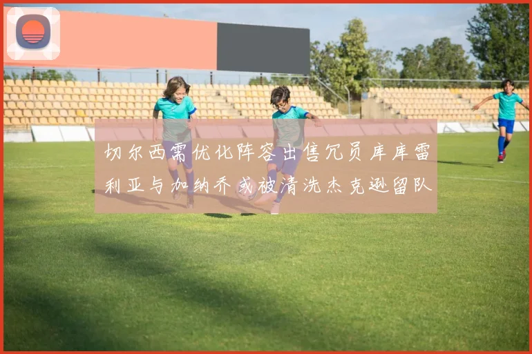 切尔西需优化阵容出售冗员库库雷利亚与加纳乔或被清洗杰克逊留队
