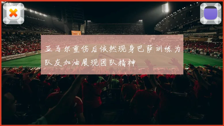 亚马尔重伤后依然现身巴萨训练为队友加油展现团队精神