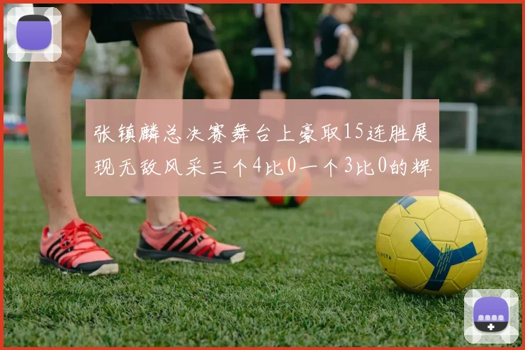 张镇麟总决赛舞台上豪取15连胜展现无敌风采三个4比0一个3比0的辉煌战绩