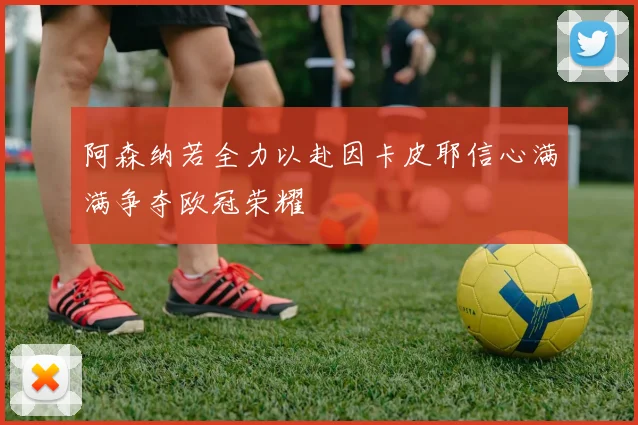 阿森纳若全力以赴因卡皮耶信心满满争夺欧冠荣耀
