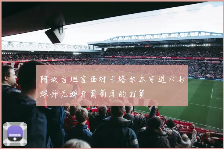 阿坎吉坦言面对卡塔尔本可进六七球并无避开葡萄牙的打算