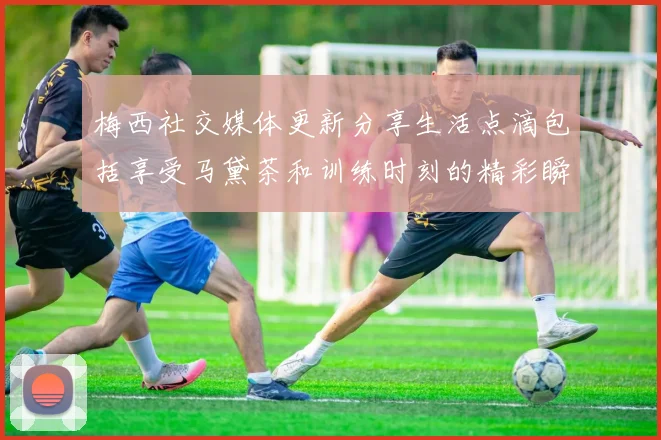 梅西社交媒体更新分享生活点滴包括享受马黛茶和训练时刻的精彩瞬间