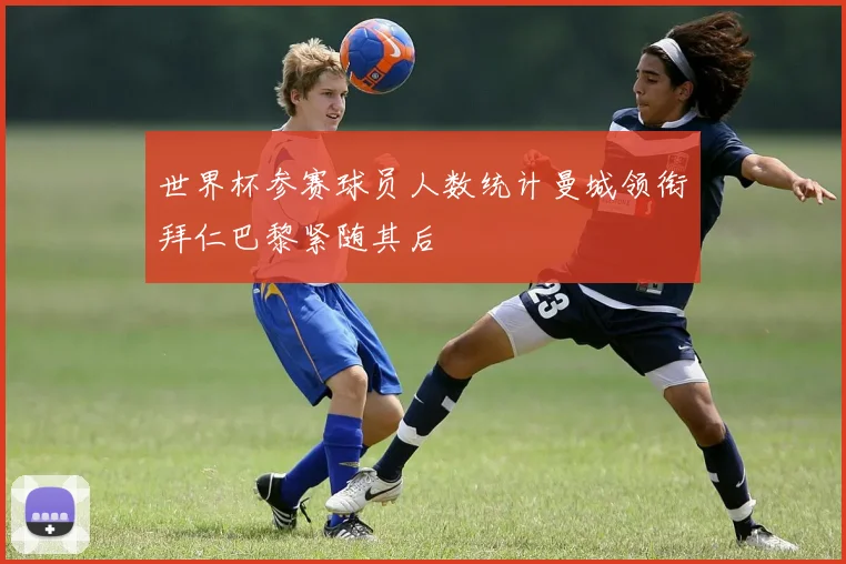 世界杯参赛球员人数统计曼城领衔拜仁巴黎紧随其后