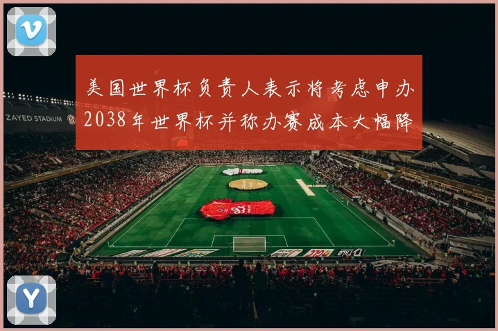 美国世界杯负责人表示将考虑申办2038年世界杯并称办赛成本大幅降低
