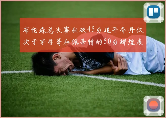 布伦森总决赛狂砍45分追平乔丹仅次于字母哥和佩蒂特的50分辉煌表现