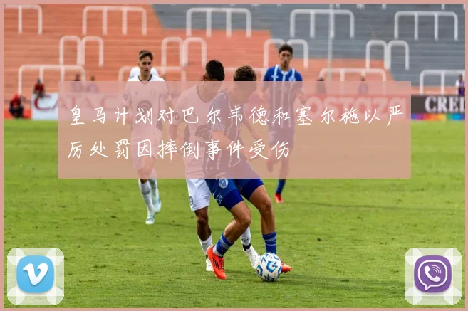 皇马计划对巴尔韦德和塞尔施以严厉处罚因摔倒事件受伤